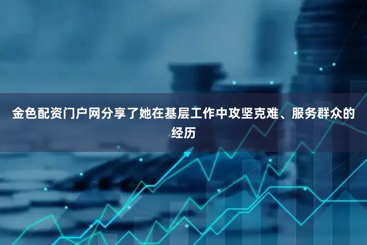 金色配资门户网分享了她在基层工作中攻坚克难、服务群众的经历